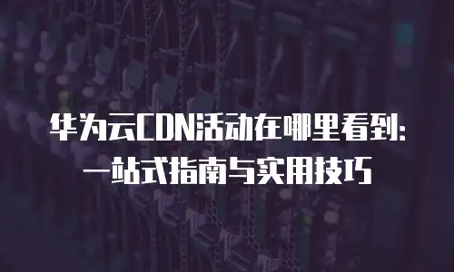 华为云CDN活动在哪里看到：一站式指南与实用技巧