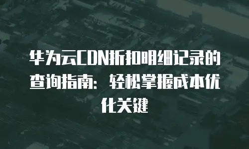 华为云CDN折扣明细记录的查询指南：轻松掌握成本优化关键