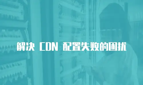 解决 CDN 配置失败的困扰