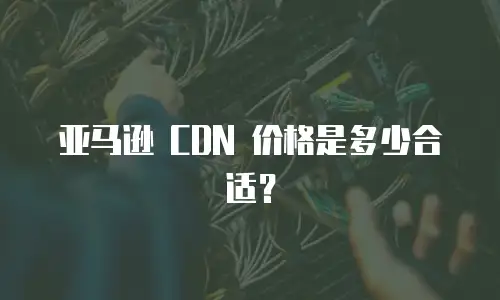 亚马逊 CDN 价格是多少合适？