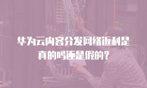 华为云内容分发网络返利是真的吗还是假的？