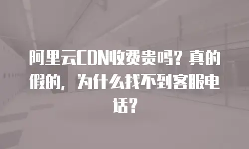 阿里云CDN收费贵吗？真的假的，为什么找不到客服电话？