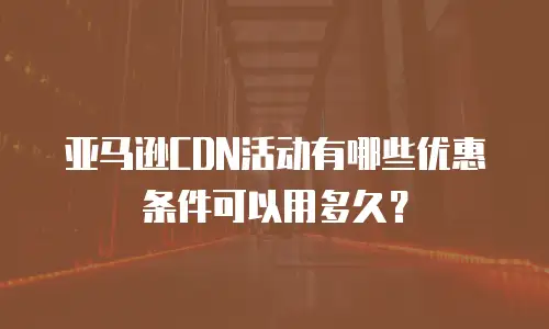 亚马逊CDN活动有哪些优惠条件可以用多久？