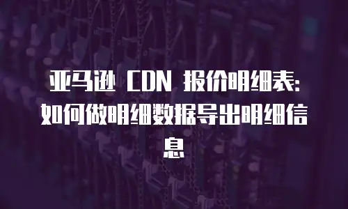 亚马逊 CDN 报价明细表：如何做明细数据导出明细信息