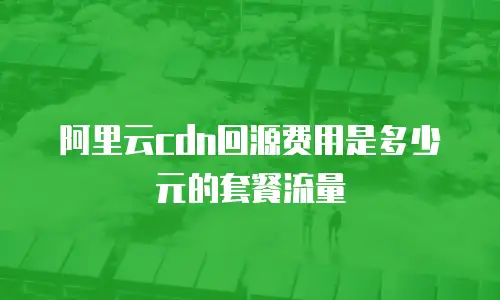 阿里云cdn回源费用是多少元的套餐流量