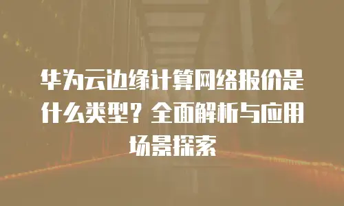 华为云边缘计算网络报价是什么类型？全面解析与应用场景探索