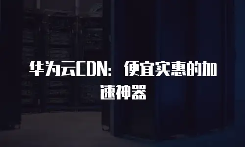 华为云CDN：便宜实惠的加速神器