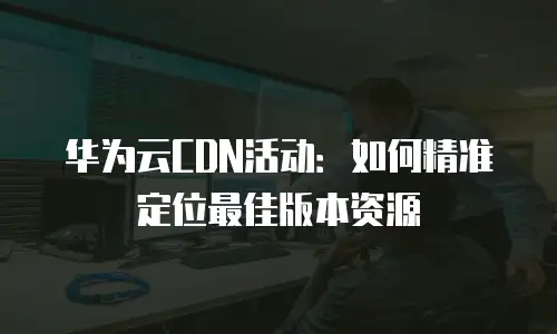 华为云CDN活动：如何精准定位最佳版本资源