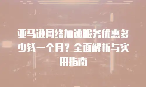 亚马逊网络加速服务优惠多少钱一个月？全面解析与实用指南