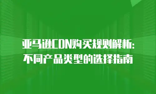 亚马逊CDN购买规则解析：不同产品类型的选择指南