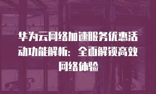 华为云网络加速服务优惠活动功能解析：全面解锁高效网络体验