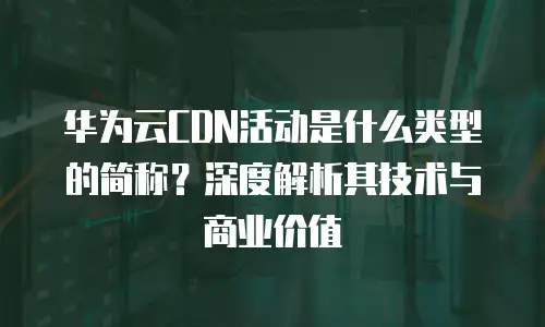 华为云CDN活动是什么类型的简称？深度解析其技术与商业价值