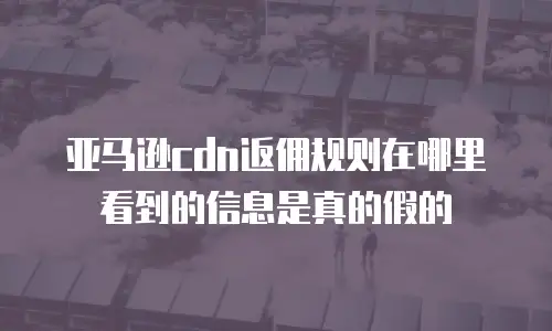 亚马逊cdn返佣规则在哪里看到的信息是真的假的
