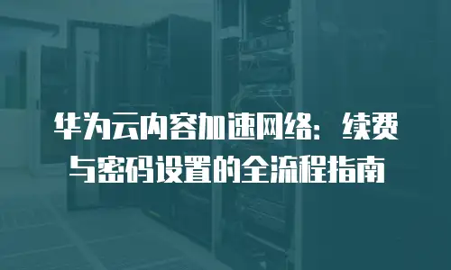 华为云内容加速网络：续费与密码设置的全流程指南