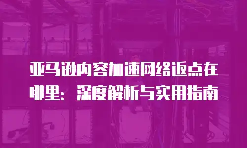 亚马逊内容加速网络返点在哪里：深度解析与实用指南