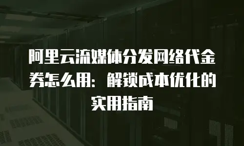 阿里云流媒体分发网络代金券怎么用：解锁成本优化的实用指南