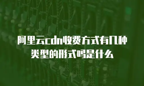 阿里云cdn收费方式有几种类型的形式吗是什么