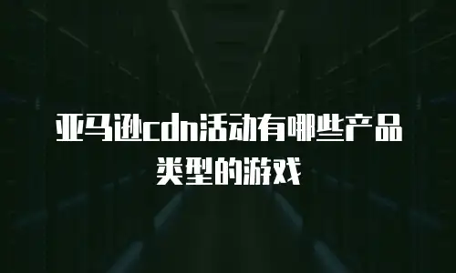 亚马逊cdn活动有哪些产品类型的游戏