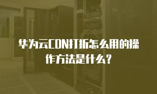 华为云CDN打折怎么用的操作方法是什么？
