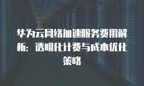华为云网络加速服务费用解析：透明化计费与成本优化策略
