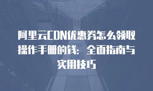 阿里云CDN优惠券怎么领取操作手册的钱：全面指南与实用技巧