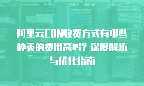 阿里云CDN收费方式有哪些种类的费用高吗？深度解析与优化指南