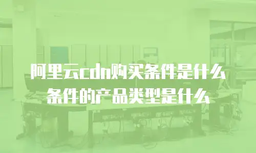 阿里云cdn购买条件是什么条件的产品类型是什么