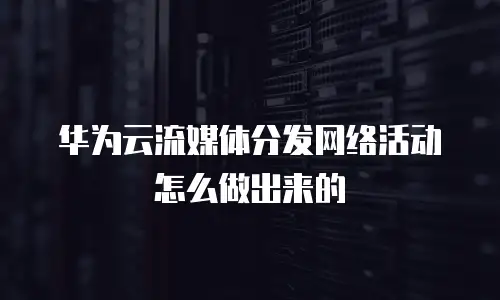 华为云流媒体分发网络活动怎么做出来的