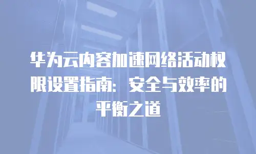 华为云内容加速网络活动权限设置指南：安全与效率的平衡之道
