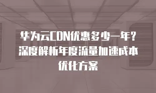 华为云CDN优惠多少一年？深度解析年度流量加速成本优化方案
