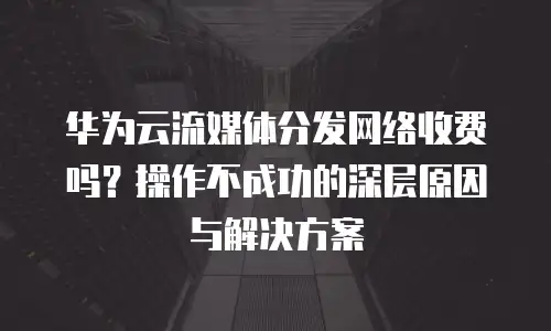 华为云流媒体分发网络收费吗？操作不成功的深层原因与解决方案