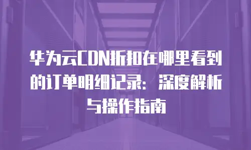 华为云CDN折扣在哪里看到的订单明细记录：深度解析与操作指南