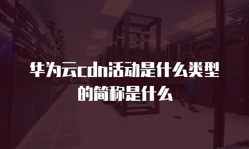 华为云cdn活动是什么类型的简称是什么
