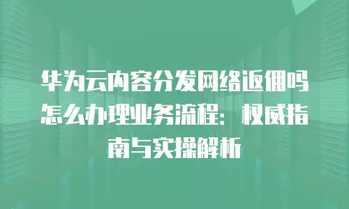 华为云内容分发网络返佣吗怎么办理业务流程：权威指南与实操解析