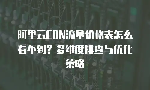 阿里云CDN流量价格表怎么看不到？多维度排查与优化策略