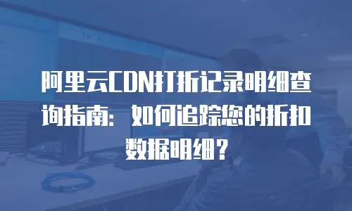 阿里云CDN打折记录明细查询指南：如何追踪您的折扣数据明细？