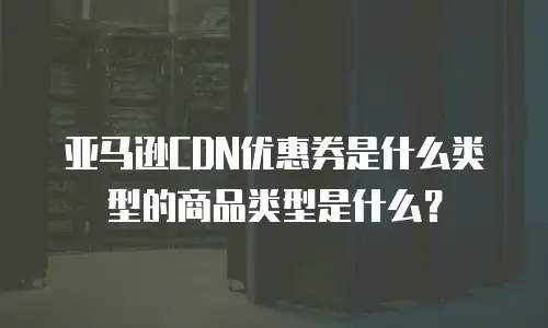 亚马逊CDN优惠券是什么类型的商品类型是什么？