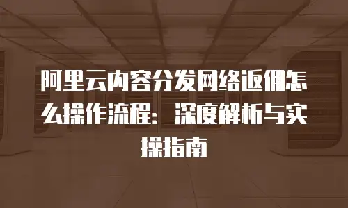 阿里云内容分发网络返佣怎么操作流程：深度解析与实操指南