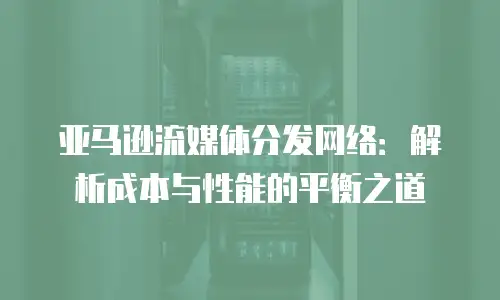 亚马逊流媒体分发网络：解析成本与性能的平衡之道