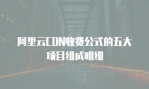 阿里云CDN收费公式的五大项目组成明细