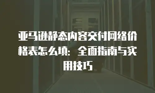 亚马逊静态内容交付网络价格表怎么填：全面指南与实用技巧