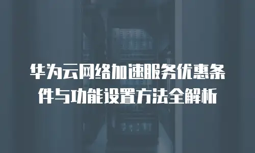 华为云网络加速服务优惠条件与功能设置方法全解析