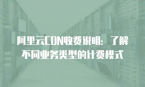 阿里云CDN收费说明：了解不同业务类型的计费模式