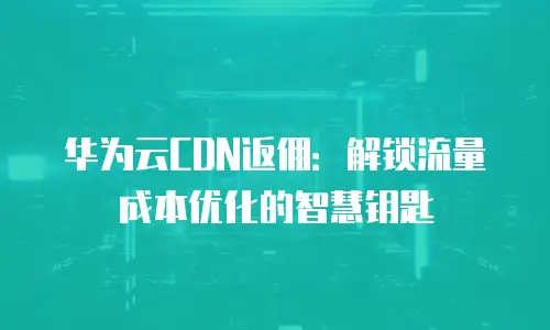 华为云CDN返佣：解锁流量成本优化的智慧钥匙
