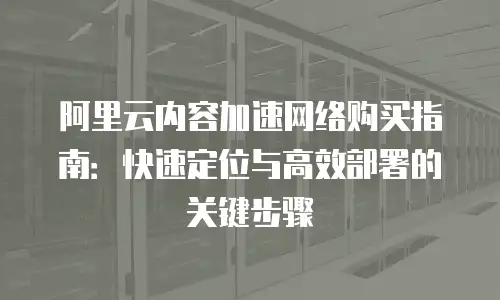 阿里云内容加速网络购买指南：快速定位与高效部署的关键步骤