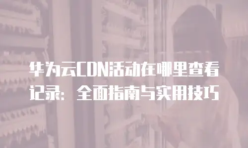 华为云CDN活动在哪里查看记录：全面指南与实用技巧