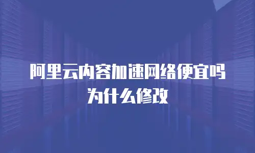 阿里云内容加速网络便宜吗为什么修改