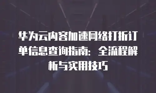 华为云内容加速网络打折订单信息查询指南：全流程解析与实用技巧