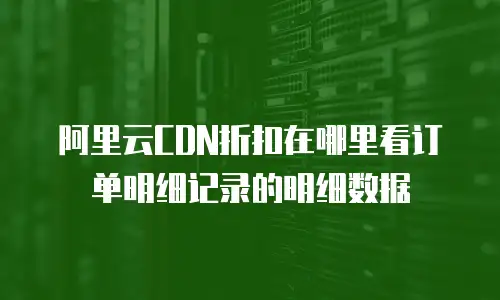 阿里云CDN折扣在哪里看订单明细记录的明细数据