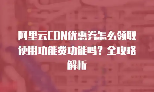阿里云CDN优惠券怎么领取使用功能费功能吗？全攻略解析